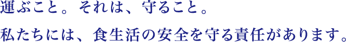 運ぶこと。それは、守ること。私たちには、食生活の安全を守る責任があります。